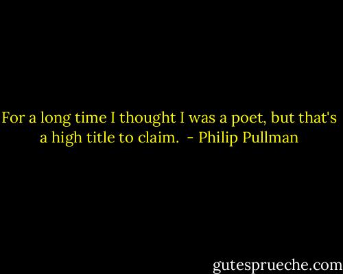 For a long time I thought I was a poet, but that's a high title to claim.  - Philip Pullman