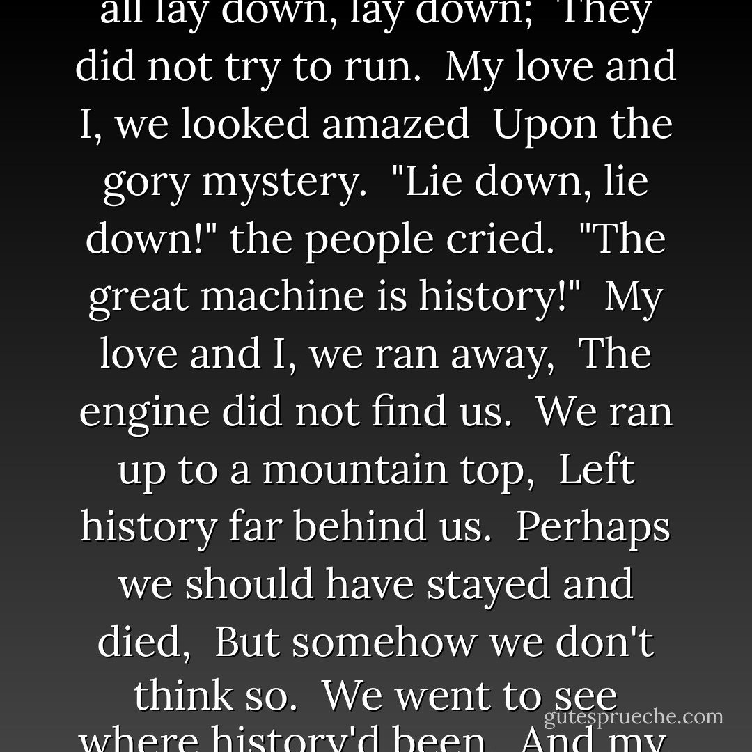 I saw a huge steam roller, <br />It blotted out the sun.<br />The people all lay down, lay down; <br />They did not try to run. <br />My love and I, we looked amazed <br />Upon the gory mystery. <br />"Lie down, lie down!" the people cried. <br />"The great machine is history!" <br />My love and I, we ran away, <br />The engine did not find us. <br />We ran up to a mountain top, <br />Left history far behind us. <br />Perhaps we should have stayed and died, <br />But somehow we don't think so. <br />We went to see where history'd been, <br />And my, the dead did stink so.  - Kurt Vonnegut Jr.