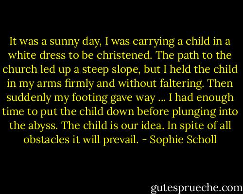 It was a sunny day, I was carrying a child in a white dress to be christened. The path to the church led up a steep slope, but I held the child in my arms firmly and without faltering. Then suddenly my footing gave way ... I had enough time to put the child down before plunging into the abyss. The child is our idea. In spite of all obstacles it will prevail. - Sophie Scholl