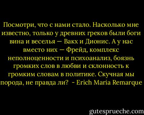 Посмотри, что с нами стало. Насколько мне известно, только у древних греков были боги вина и веселья — Вакх и Дионис. А у нас вместо них — Фрейд, комплекс неполноценности и психоанализ, боязнь громких слов в любви и склонность к громким словам в политике. Скучная мы порода, не правда ли?<br /> - Erich Maria Remarque