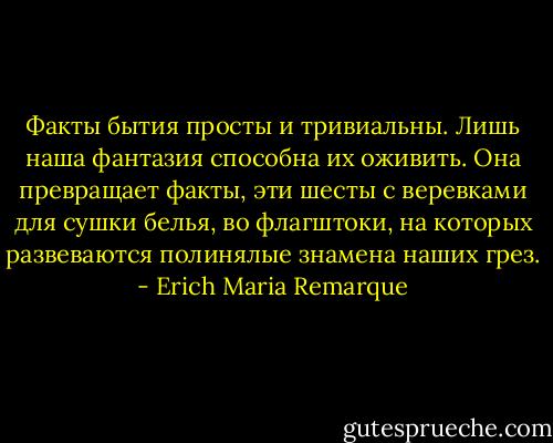 Факты бытия просты и тривиальны. Лишь наша фантазия способна их оживить. Она превращает факты, эти шесты с веревками для сушки белья, во флагштоки, на которых развеваются полинялые знамена наших грез. - Erich Maria Remarque