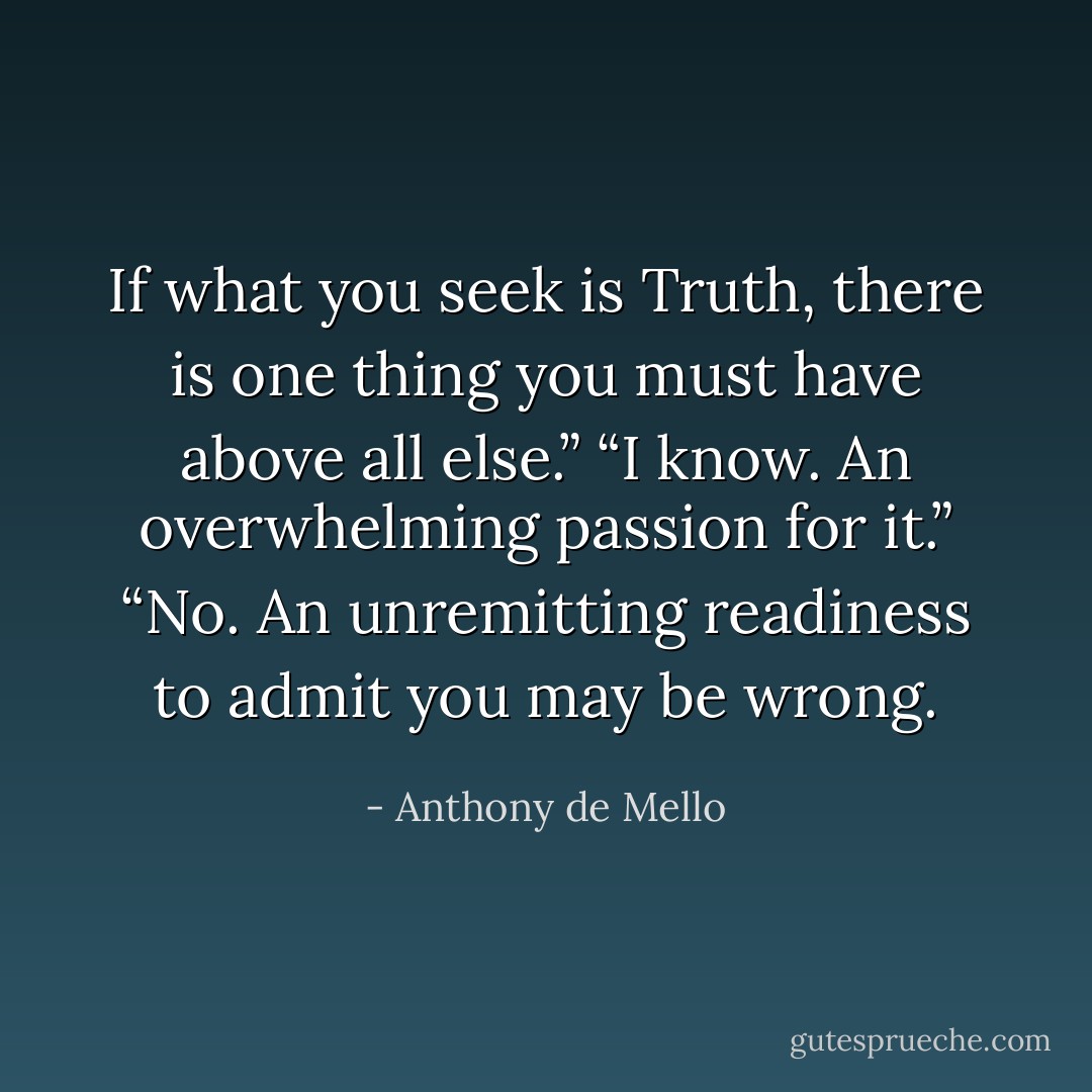 If what you seek is Truth, there is one thing you must have above all else.” “I know. An overwhelming passion for it.” “No. An unremitting readiness to admit you may be wrong. - Anthony de Mello