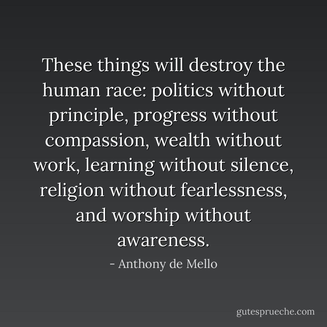 These things will destroy the human race: politics without principle, progress without compassion, wealth without work, learning without silence, religion without fearlessness, and worship without awareness. - Anthony de Mello