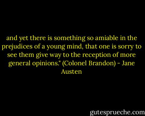 and yet there is something so amiable in the prejudices of a young mind, that one is sorry to see them give way to the reception of more general opinions." (Colonel Brandon) - Jane Austen