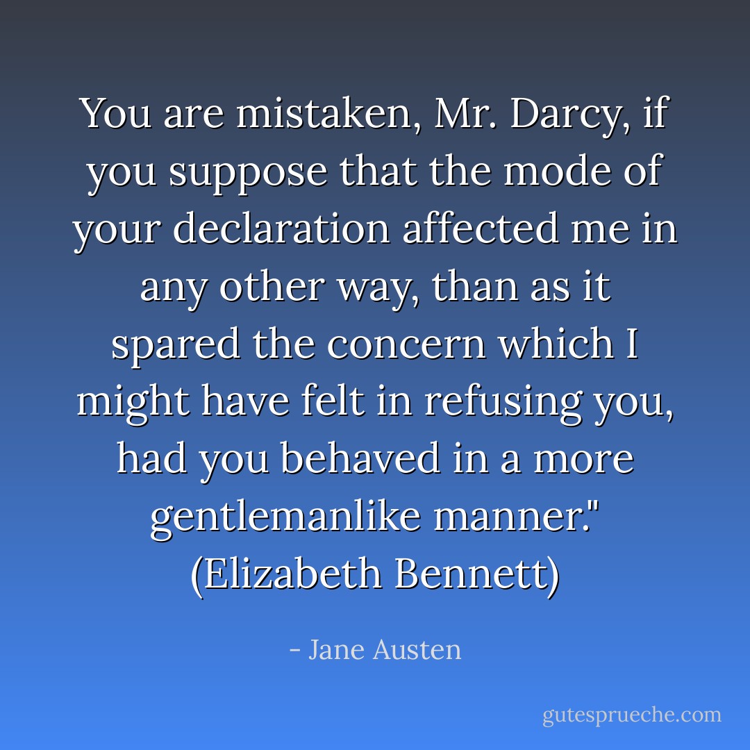 You are mistaken, Mr. Darcy, if you suppose that the mode of your declaration affected me in any other way, than as it spared the concern which I might have felt in refusing you, had you behaved in a more gentlemanlike manner." (Elizabeth Bennett) - Jane Austen