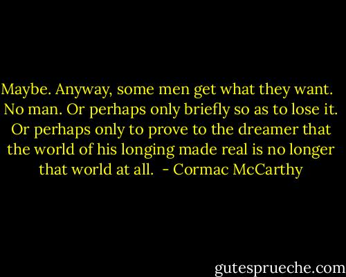 Maybe. Anyway, some men get what they want. <br /><br />No man. Or perhaps only briefly so as to lose it. Or perhaps only to prove to the dreamer that the world of his longing made real is no longer that world at all.  - Cormac McCarthy