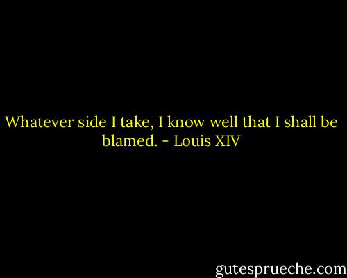 Whatever side I take, I know well that I shall be blamed. - Louis XIV