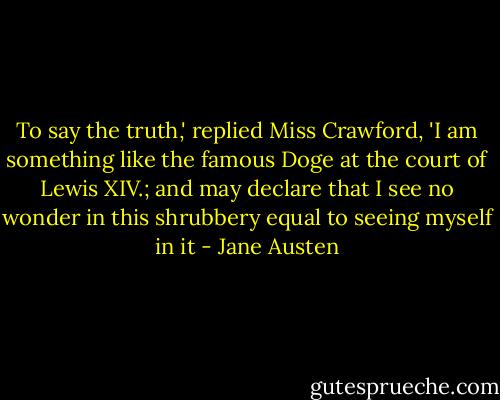 To say the truth,' replied Miss Crawford, 'I am something like the famous Doge at the court of Lewis XIV.; and may declare that I see no wonder in this shrubbery equal to seeing myself in it - Jane Austen