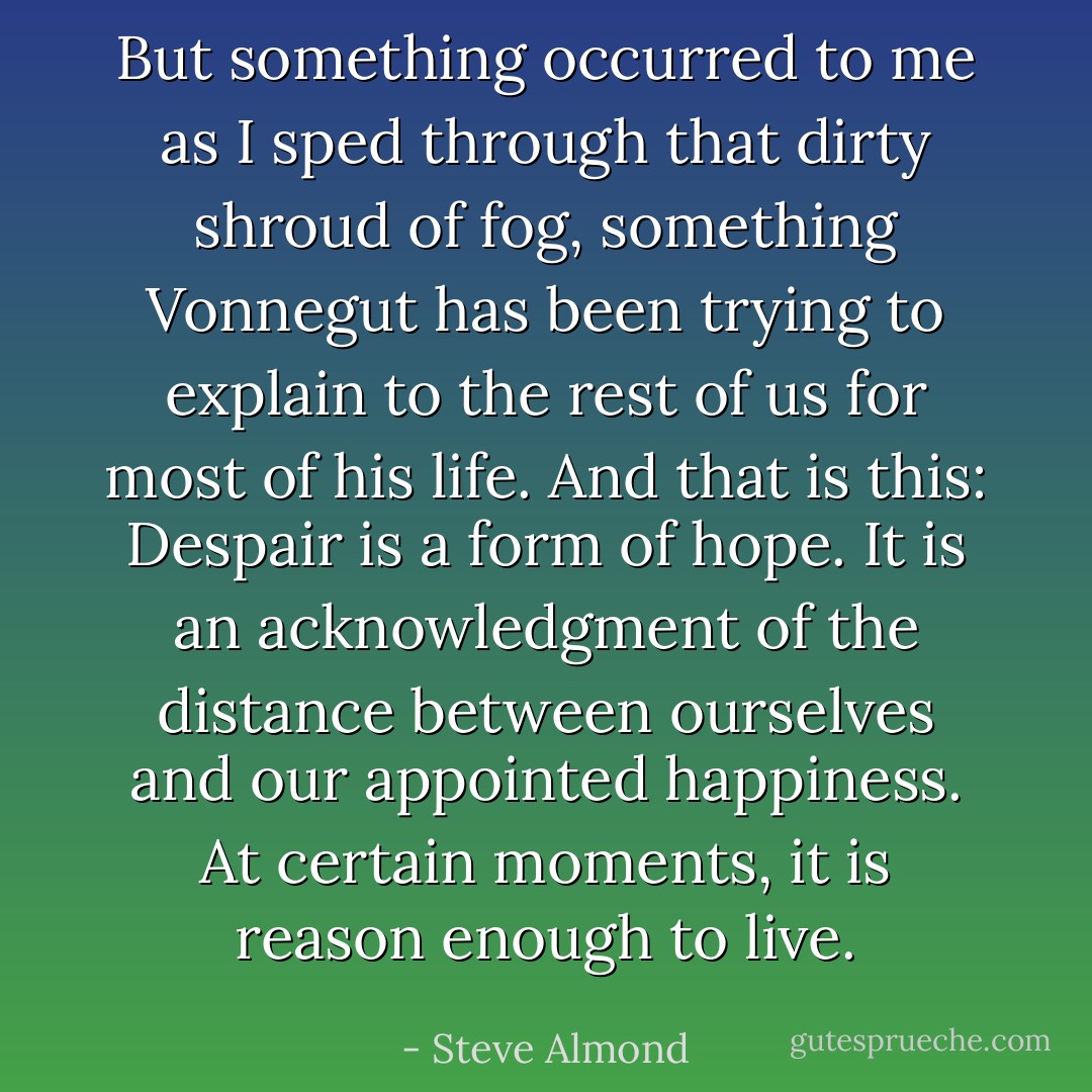 But something occurred to me as I sped through that dirty shroud of fog, something Vonnegut has been trying to explain to the rest of us for most of his life. And that is this: Despair is a form of hope. It is an acknowledgment of the distance between ourselves and our appointed happiness.<br />At certain moments, it is reason enough to live. - Steve Almond