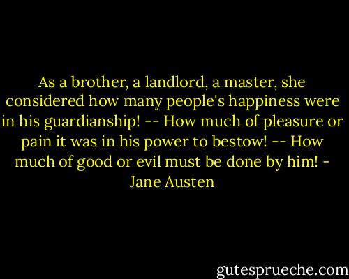 As a brother, a landlord, a master, she considered how many people's happiness were in his guardianship! -- How much of pleasure or pain it was in his power to bestow! -- How much of good or evil must be done by him! - Jane Austen