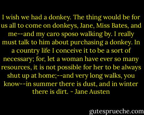 I wish we had a donkey. The thing would be for us all to come on donkeys, Jane, Miss Bates, and me--and my caro sposo walking by. I really must talk to him about purchasing a donkey. In a country life I conceive it to be a sort of necessary; for, let a woman have ever so many resources, it is not possible for her to be always shut up at home;--and very long walks, you know--in summer there is dust, and in winter there is dirt. - Jane Austen