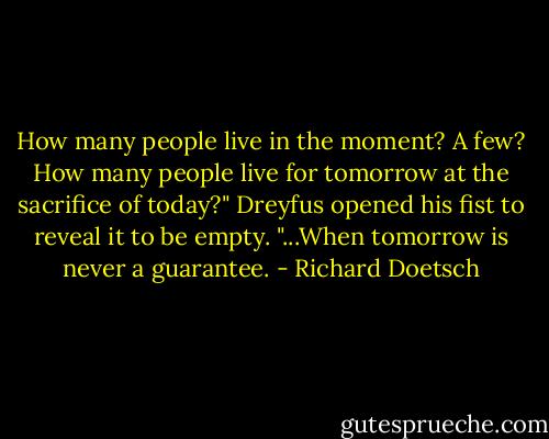How many people live in the moment? A few? How many people live for tomorrow at the sacrifice of today?" Dreyfus opened his fist to reveal it to be empty. "...When tomorrow is never a guarantee. - Richard Doetsch