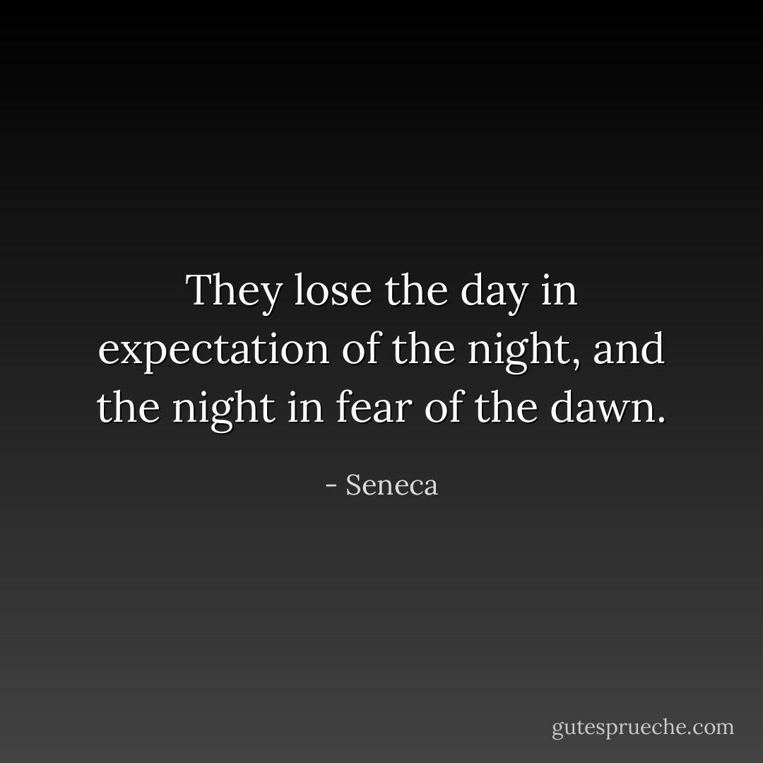 They lose the day in expectation of the night, and the night in fear of the dawn. - Seneca