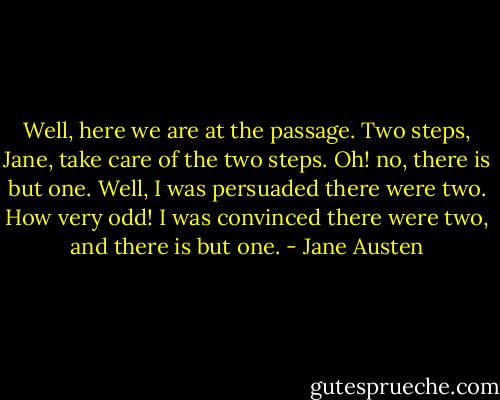 Well, here we are at the passage. Two steps, Jane, take care of the two steps. Oh! no, there is but one. Well, I was persuaded there were two. How very odd! I was convinced there were two, and there is but one. - Jane Austen
