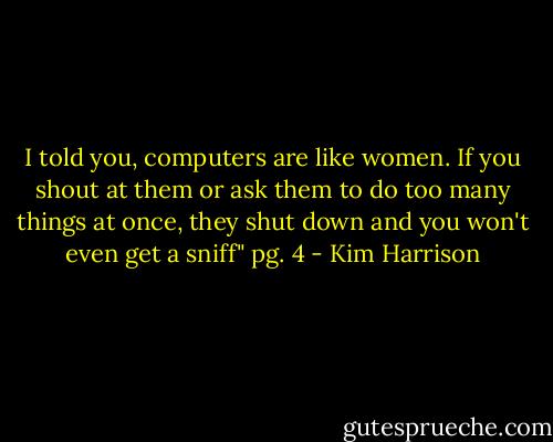 I told you, computers are like women. If you shout at them or ask them to do too many things at once, they shut down and you won't even get a sniff" pg. 4 - Kim Harrison