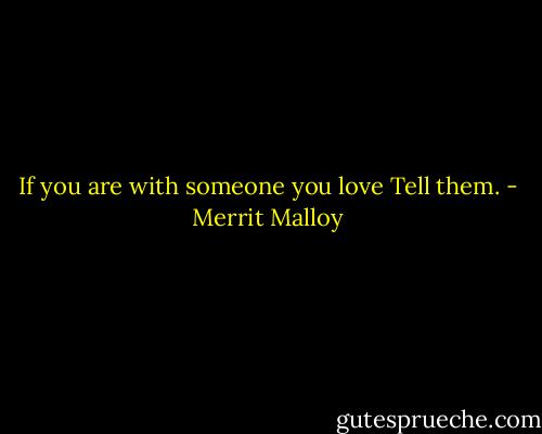 If you are with someone you love<br />Tell them. - Merrit Malloy