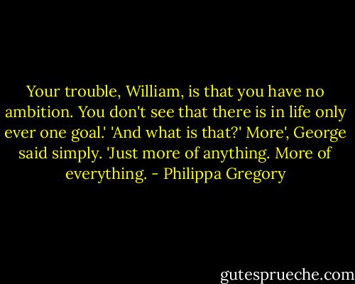 Your trouble, William, is that you have no ambition. You don't see that there is in life only ever one goal.' 'And what is that?'<br />More', George said simply. 'Just more of anything. More of everything. - Philippa Gregory