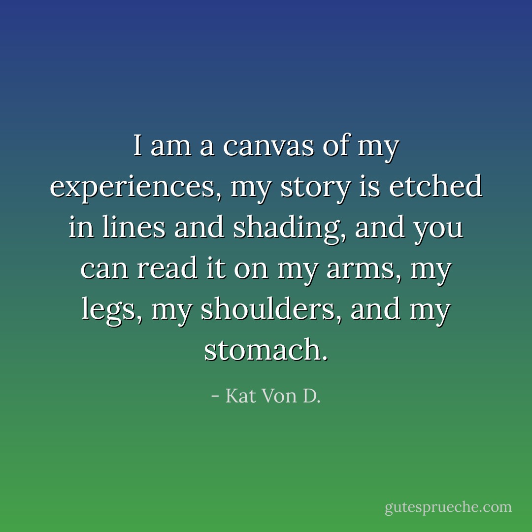 I am a canvas of my experiences, my story is etched in lines and shading, and you can read it on my arms, my legs, my shoulders, and my stomach. - Kat Von D.