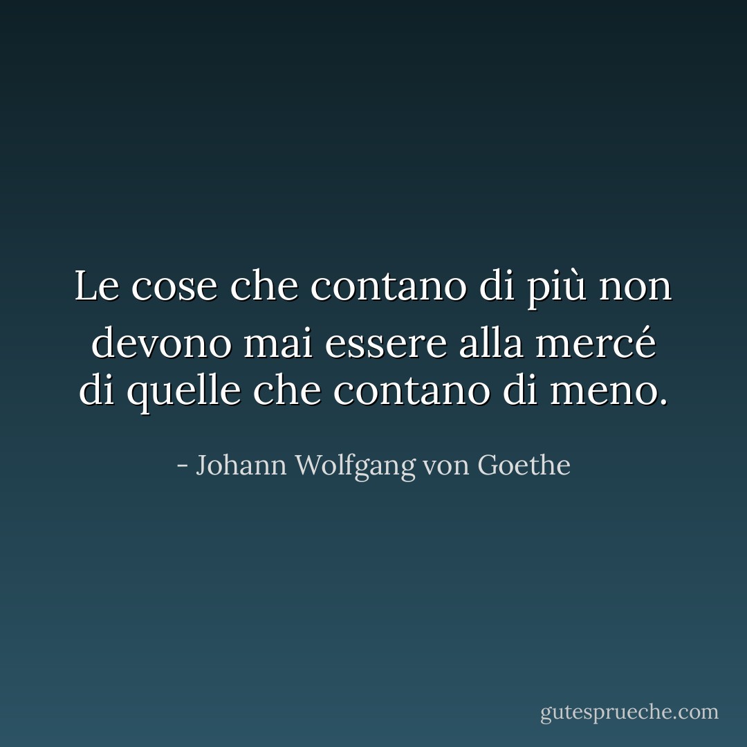 Le cose che contano di più non devono mai essere alla mercé di quelle che contano di meno. - Johann Wolfgang von Goethe