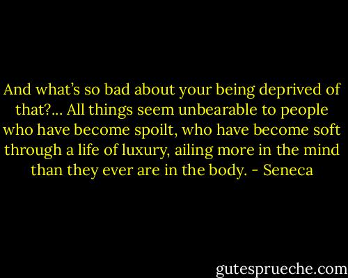 And what’s so bad about your being deprived of that?... All things seem unbearable to people who have become spoilt, who have become soft through a life of luxury, ailing more in the mind than they ever are in the body. - Seneca
