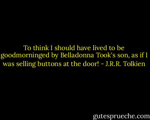 To think I should have lived to be goodmorninged by Belladonna Took's son, as if I was selling buttons at the door! - J.R.R. Tolkien