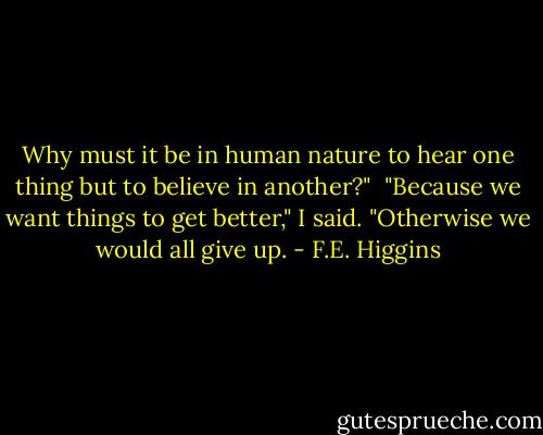 Why must it be in human nature to hear one thing but to believe in another?"<br /><br />"Because we want things to get better," I said. "Otherwise we would all give up. - F.E. Higgins