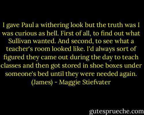 I gave Paul a withering look but the truth was I was curious as hell. First of all, to find out what Sullivan wanted. And second, to see what a teacher's room looked like. I'd always sort of figured they came out during the day to teach classes and then got stored in shoe boxes under someone's bed until they were needed again. (James) - Maggie Stiefvater