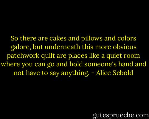 So there are cakes and pillows and colors galore, but underneath this more obvious patchwork quilt are places like a quiet room where you can go and hold someone's hand and not have to say anything. - Alice Sebold