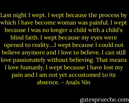 Last night I wept. I wept because the process by which I have become woman was painful. I wept because I was no longer a child with a child's blind faith. I wept because my eyes were opened to reality....I wept because I could not believe anymore and I love to believe. I can still love passionately without believing. That means I love humanly. I wept because I have lost my pain and I am not yet accustomed to its absence. - Anaïs Nin