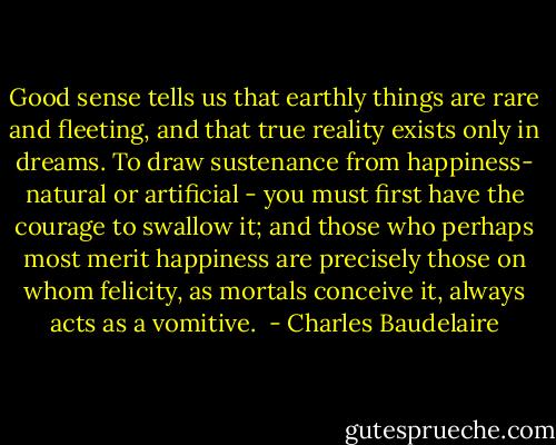 Good sense tells us that earthly things are rare and fleeting, and that true reality exists only in dreams. To draw sustenance from happiness- natural or artificial - you must first have the courage to swallow it; and those who perhaps most merit happiness are precisely those on whom felicity, as mortals conceive it, always acts as a vomitive.  - Charles Baudelaire