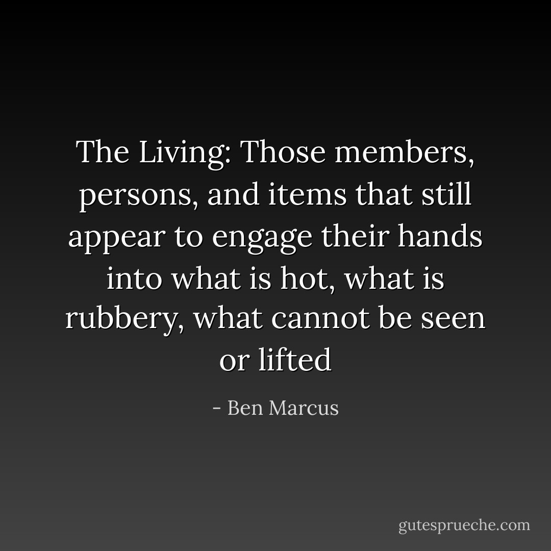 The Living: Those members, persons, and items that still appear to engage their hands into what is hot, what is rubbery, what cannot be seen or lifted - Ben Marcus