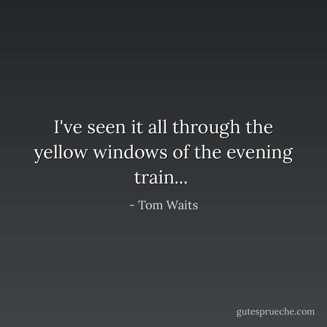 I've seen it all through the yellow windows of the evening train...  - Tom Waits