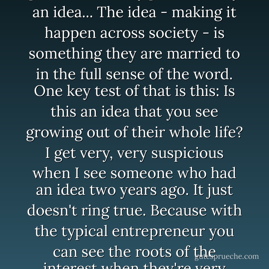 The first - the most obvious (test of a true social entrepreneur) - is are they possessed, really possessed by an idea... The idea - making it happen across society - is something they are married to in the full sense of the word. One key test of that is this: Is this an idea that you see growing out of their whole life? I get very, very suspicious when I see someone who had an idea two years ago. It just doesn't ring true. Because with the typical entrepreneur you can see the roots of the interest when they're very young. There's a real coherence to people's lives. - Bill Drayton