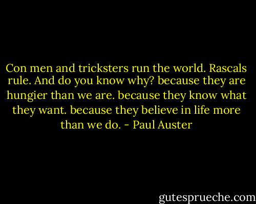Con men and tricksters run the world. Rascals rule. And do you know why?<br />because they are hungier than we are. because they know what they want. because they believe in life more than we do. - Paul Auster