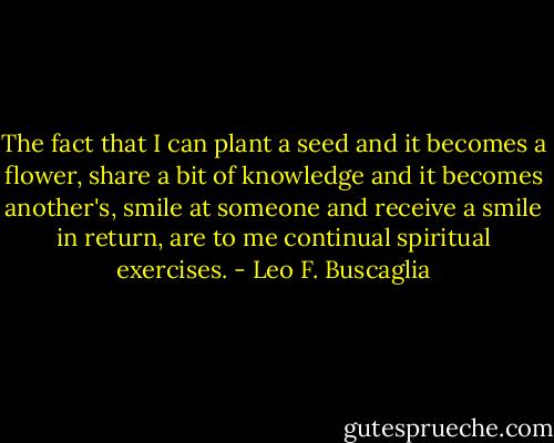 The fact that I can plant a seed and it becomes a flower, share a bit of knowledge and it becomes another's, smile at someone and receive a smile in return, are to me continual spiritual exercises. - Leo F. Buscaglia
