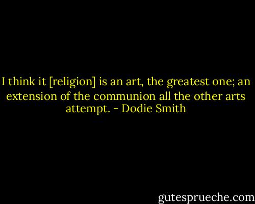 I think it [religion] is an art, the greatest one; an extension of the communion all the other arts attempt. - Dodie Smith