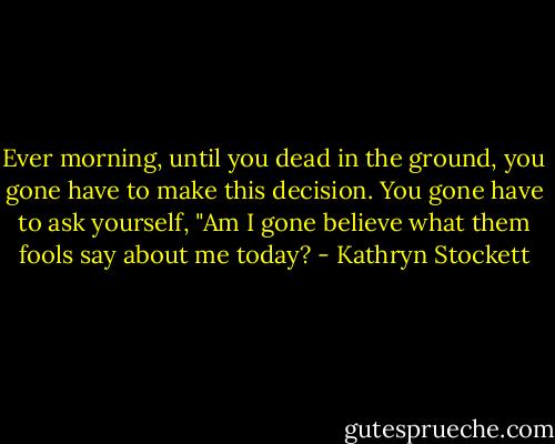 Ever morning, until you dead in the ground, you gone have to make this decision. You gone have to ask yourself, "Am I gone believe what them fools say about me today? - Kathryn Stockett