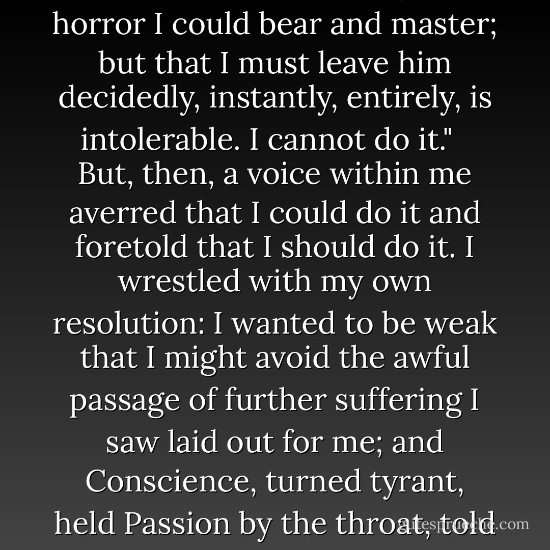 Some time in the afternoon I raised my head, and looking round and seeing the western sun gilding the sign of its decline on the wall, I asked, "What am I to do?" <br /><br />But the answer my mind gave--"Leave Thornfield at once"--was so prompt, so dread, that I stopped my ears. I said I could not bear such words now. "That I am not Edward Rochester's bride is the least part of my woe," I alleged: "that I have wakened out of most glorious dreams, and found them all void and vain, is a horror I could bear and master; but that I must leave him decidedly, instantly, entirely, is intolerable. I cannot do it." <br /><br />But, then, a voice within me averred that I could do it and foretold that I should do it. I wrestled with my own resolution: I wanted to be weak that I might avoid the awful passage of further suffering I saw laid out for me; and Conscience, turned tyrant, held Passion by the throat, told her tauntingly, she had yet but dipped her dainty foot in the slough, and swore that with that arm of iron he would thrust her down to unsounded depths of agony. <br /><br />Let me be torn away," then I cried. "Let another help me!" <br /><br />No; you shall tear yourself away, none shall help you: you shall yourself pluck out your right eye; yourself cut off your right hand: your heart shall be the victim, and you the priest to transfix it. - Charlotte Brontë