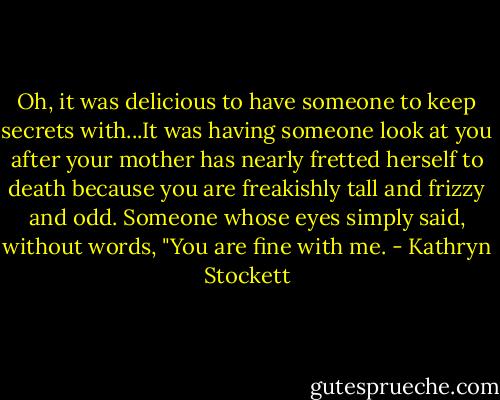 Oh, it was delicious to have someone to keep secrets with...It was having someone look at you after your mother has nearly fretted herself to death because you are freakishly tall and frizzy and odd. Someone whose eyes simply said, without words, "You are fine with me. - Kathryn Stockett