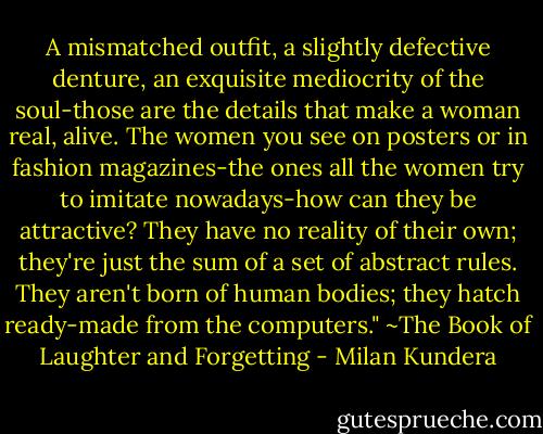 A mismatched outfit, a slightly defective denture, an exquisite mediocrity of the soul-those are the details that make a woman real, alive. The women you see on posters or in fashion magazines-the ones all the women try to imitate nowadays-how can they be attractive? They have no reality of their own; they're just the sum of a set of abstract rules. They aren't born of human bodies; they hatch ready-made from the computers." ~The Book of Laughter and Forgetting - Milan Kundera