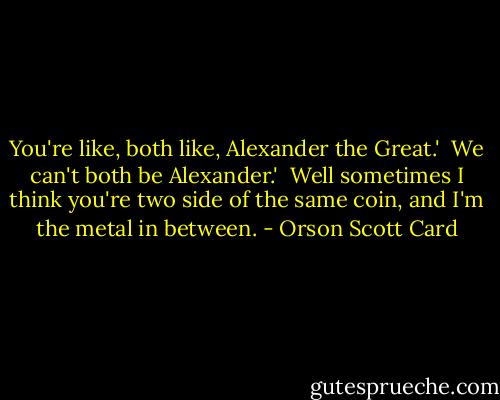 You're like, both like, Alexander the Great.'<br /><br />We can't both be Alexander.'<br /><br />Well sometimes I think you're two side of the same coin, and I'm the metal in between. - Orson Scott Card