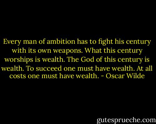 Every man of ambition has to fight his century with its own weapons. What this century worships is wealth. The God of this century is wealth. To succeed one must have wealth. At all costs one must have wealth. - Oscar Wilde