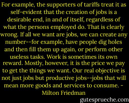 For example, the supporters of tariffs treat it as self-evident that the creation of jobs is a desirable end, in and of itself, regardless of what the persons employed do. That is clearly wrong. If all we want are jobs, we can create any number--for example, have people dig holes and then fill them up again, or perform other useless tasks. Work is sometimes its own reward. Mostly, however, it is the price we pay to get the things we want. Our real objective is not just jobs but productive jobs--jobs that will mean more goods and services to consume. - Milton Friedman