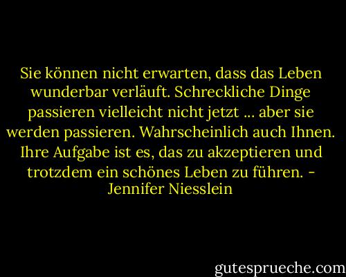Sie können nicht erwarten, dass das Leben wunderbar verläuft. Schreckliche Dinge passieren vielleicht nicht jetzt ... aber sie werden passieren. Wahrscheinlich auch Ihnen. Ihre Aufgabe ist es, das zu akzeptieren und trotzdem ein schönes Leben zu führen. - Jennifer Niesslein<