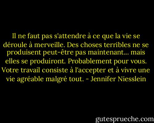 Il ne faut pas s'attendre à ce que la vie se déroule à merveille. Des choses terribles ne se produisent peut-être pas maintenant... mais elles se produiront. Probablement pour vous. Votre travail consiste à l'accepter et à vivre une vie agréable malgré tout. - Jennifer Niesslein