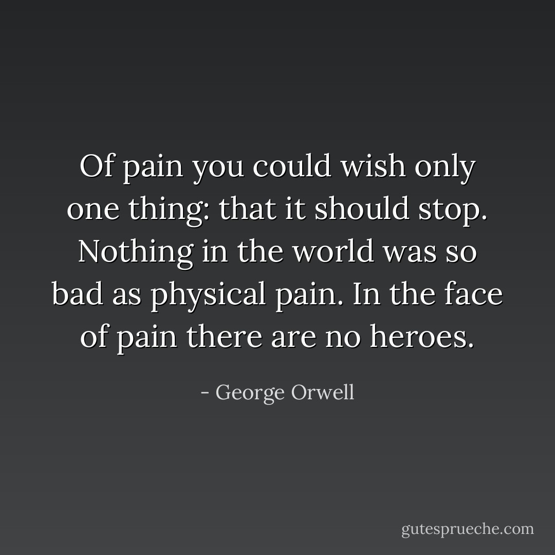 Of pain you could wish only one thing: that it should stop. Nothing in the world was so bad as physical pain. In the face of pain there are no heroes. - George Orwell