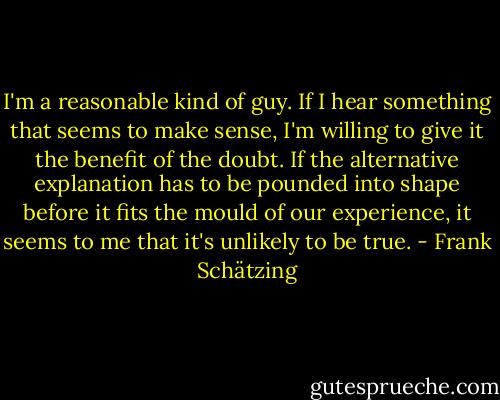 I'm a reasonable kind of guy. If I hear something that seems to make sense, I'm willing to give it the benefit of the doubt. If the alternative explanation has to be pounded into shape before it fits the mould of our experience, it seems to me that it's unlikely to be true. - Frank Schätzing