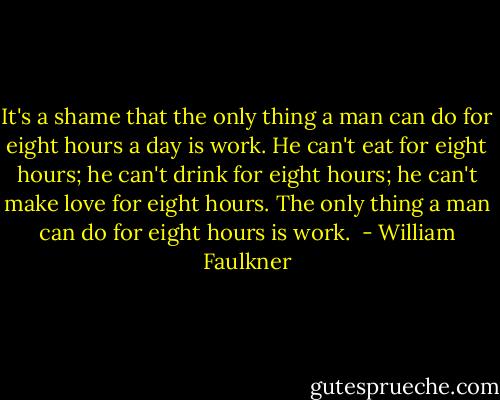 It's a shame that the only thing a man can do for eight hours a day is work. He can't eat for eight hours; he can't drink for eight hours; he can't make love for eight hours. The only thing a man can do for eight hours is work.  - William Faulkner