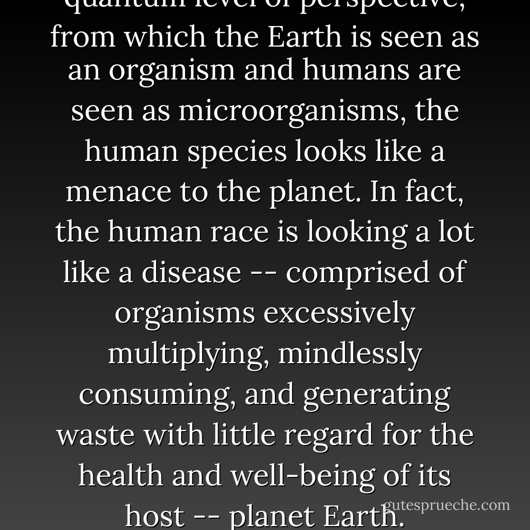 When viewed at the next quantum level of perspective, from which the Earth is seen as an organism and humans are seen as microorganisms, the human species looks like a menace to the planet. In fact, the human race is looking a lot like a disease -- comprised of organisms excessively multiplying, mindlessly consuming, and generating waste with little regard for the health and well-being of its host -- planet Earth. - Joseph C. Jenkins