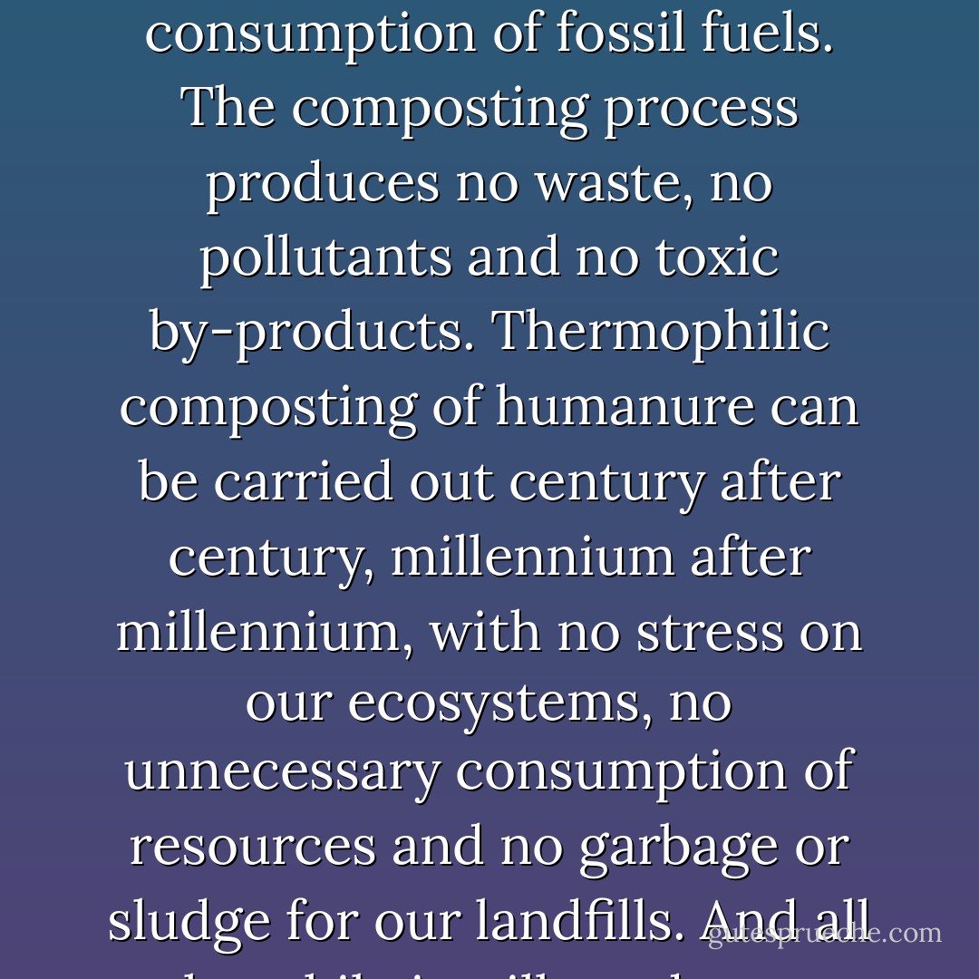 Thermophilic composting requires no electricity and therefore no coal combustion, no acid rain, no nuclear power plants, no nuclear waste, no petrochemicals and no consumption of fossil fuels. The composting process produces no waste, no pollutants and no toxic by-products. Thermophilic composting of humanure can be carried out century after century, millennium after millennium, with no stress on our ecosystems, no unnecessary consumption of resources and no garbage or sludge for our landfills. And all the while it will produce a valuable resource necessary for our survival while preventing the accumulation of dangerous pathogenic waste. - Joseph C. Jenkins